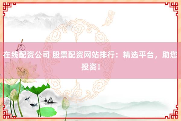 在线配资公司 股票配资网站排行：精选平台，助您投资！