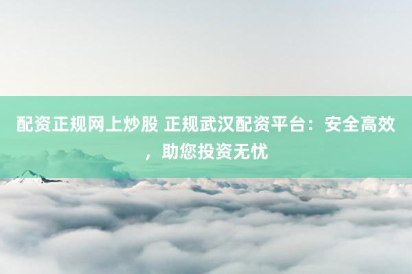 配资正规网上炒股 正规武汉配资平台：安全高效，助您投资无忧