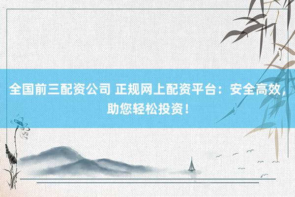 全国前三配资公司 正规网上配资平台：安全高效，助您轻松投资！