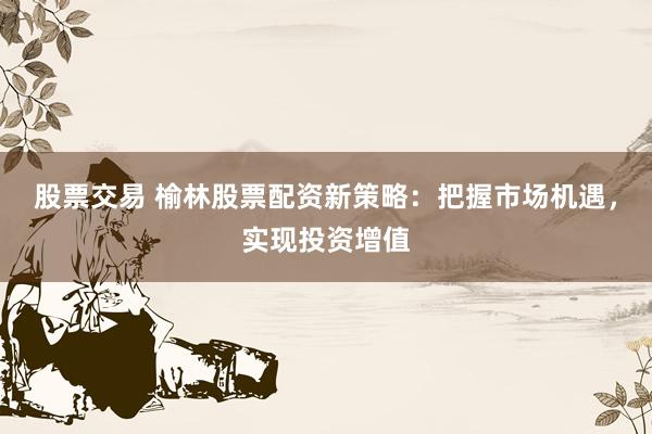股票交易 榆林股票配资新策略：把握市场机遇，实现投资增值