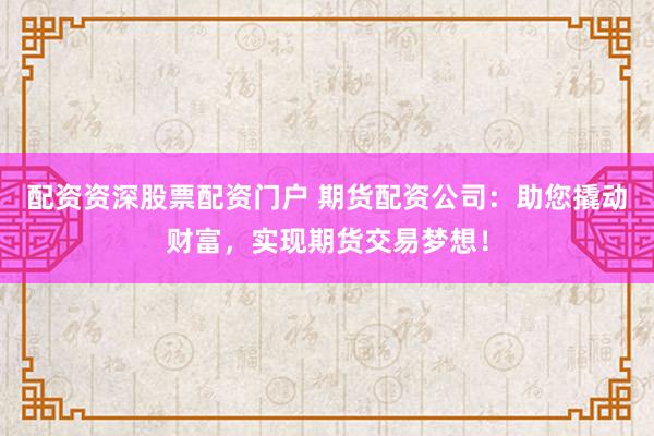 配资资深股票配资门户 期货配资公司：助您撬动财富，实现期货交易梦想！