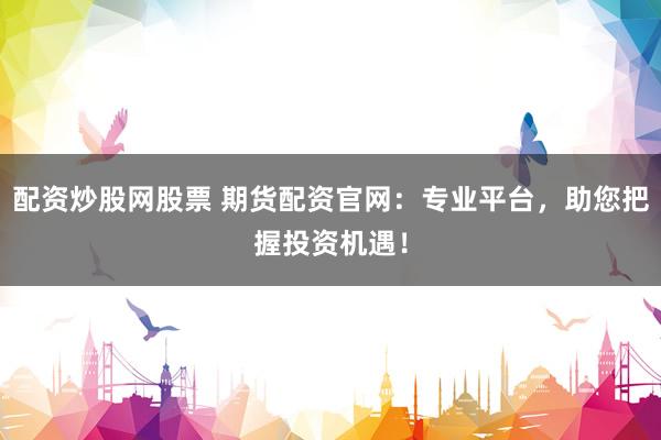 配资炒股网股票 期货配资官网：专业平台，助您把握投资机遇！