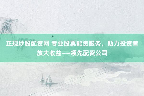正规炒股配资网 专业股票配资服务，助力投资者放大收益——领先配资公司