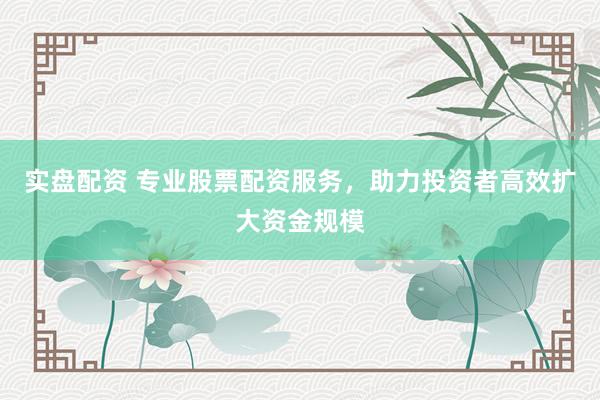实盘配资 专业股票配资服务，助力投资者高效扩大资金规模