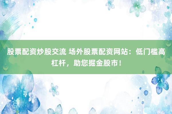 股票配资炒股交流 场外股票配资网站：低门槛高杠杆，助您掘金股市！