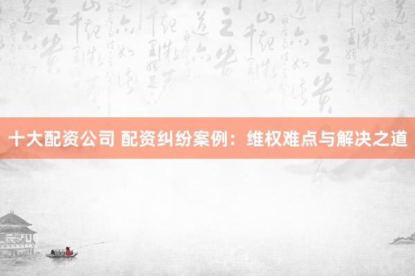 十大配资公司 配资纠纷案例：维权难点与解决之道