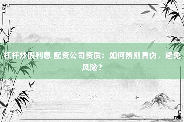 杠杆炒股利息 配资公司资质：如何辨别真伪，避免风险？