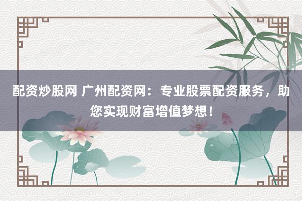 配资炒股网 广州配资网：专业股票配资服务，助您实现财富增值梦想！