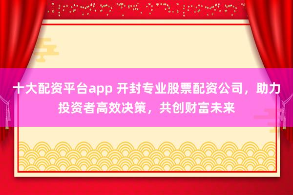 十大配资平台app 开封专业股票配资公司，助力投资者高效决策，共创财富未来