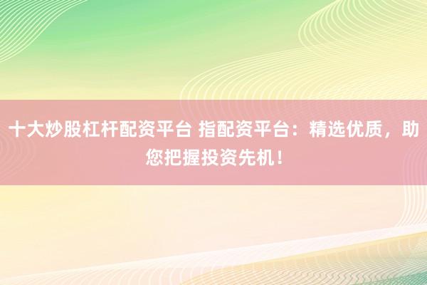 十大炒股杠杆配资平台 指配资平台：精选优质，助您把握投资先机！