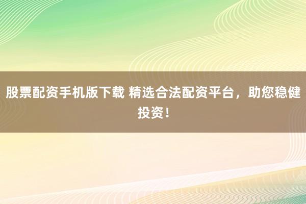 股票配资手机版下载 精选合法配资平台，助您稳健投资！