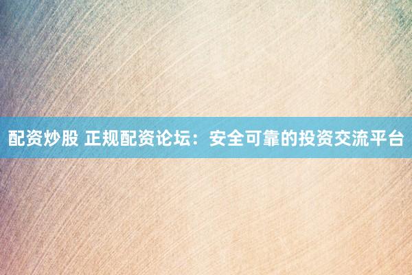 配资炒股 正规配资论坛：安全可靠的投资交流平台