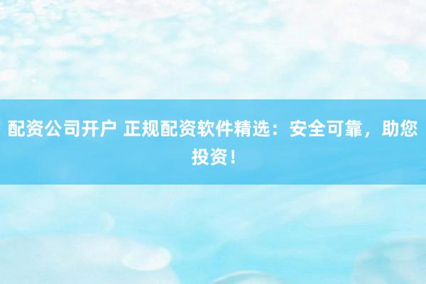 配资公司开户 正规配资软件精选：安全可靠，助您投资！