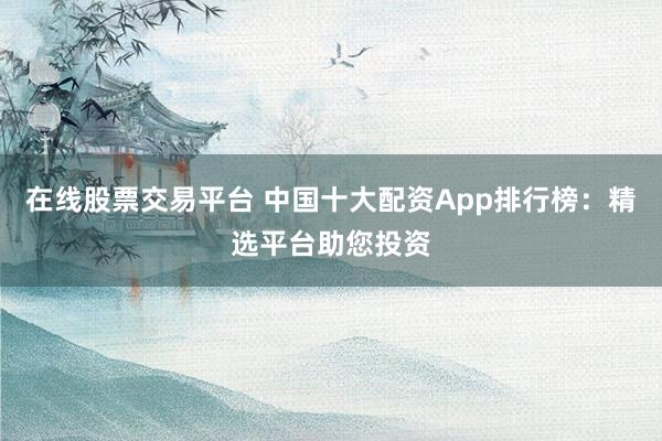 在线股票交易平台 中国十大配资App排行榜：精选平台助您投资