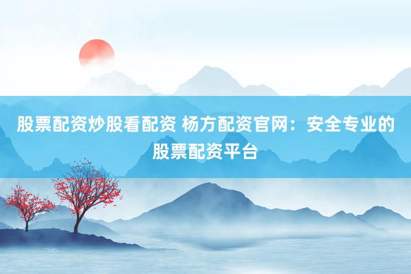 股票配资炒股看配资 杨方配资官网：安全专业的股票配资平台