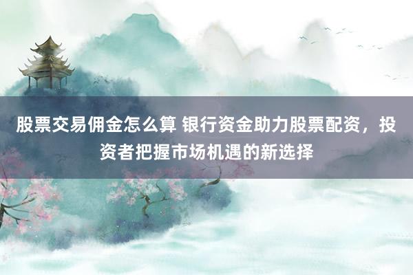 股票交易佣金怎么算 银行资金助力股票配资，投资者把握市场机遇的新选择