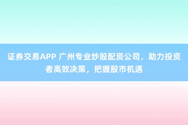 证券交易APP 广州专业炒股配资公司，助力投资者高效决策，把握股市机遇