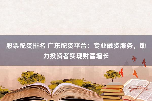 股票配资排名 广东配资平台：专业融资服务，助力投资者实现财富增长