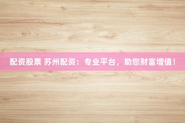 配资股票 苏州配资：专业平台，助您财富增值！