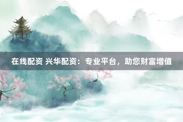 在线配资 兴华配资：专业平台，助您财富增值