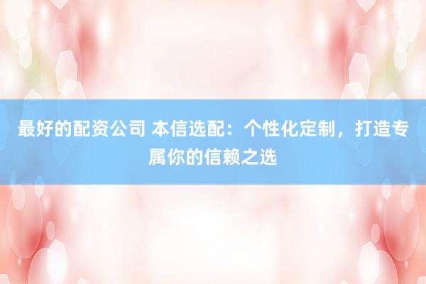 最好的配资公司 本信选配：个性化定制，打造专属你的信赖之选