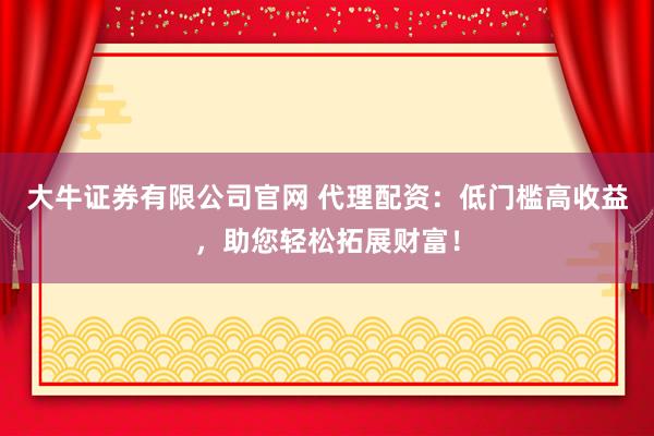 大牛证券有限公司官网 代理配资：低门槛高收益，助您轻松拓展财富！
