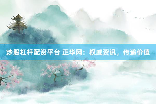 炒股杠杆配资平台 正华网：权威资讯，传递价值
