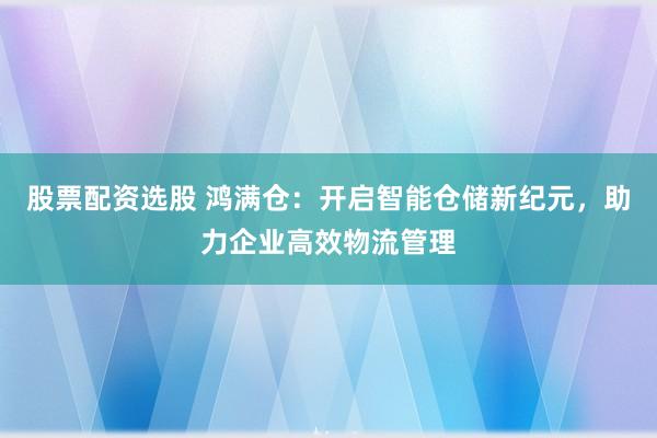 股票配资选股 鸿满仓：开启智能仓储新纪元，助力企业高效物流管理