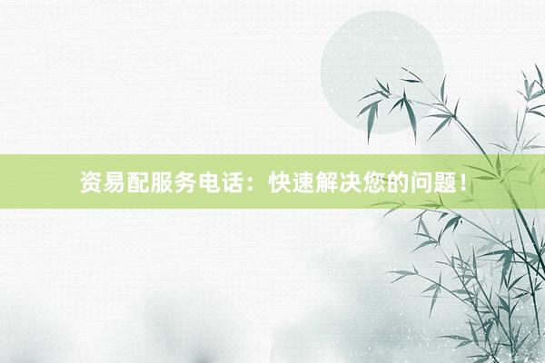 资易配服务电话：快速解决您的问题！