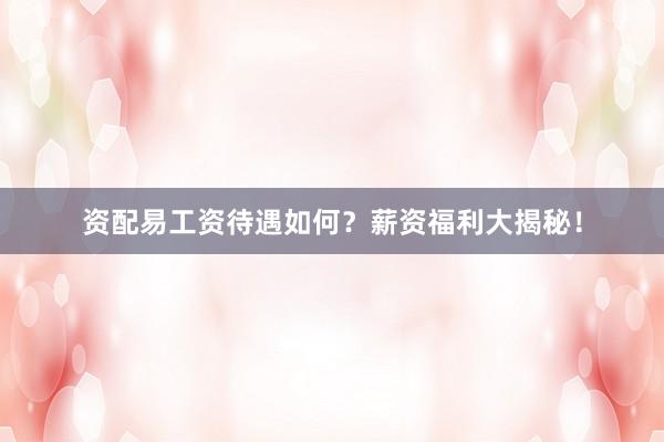 资配易工资待遇如何？薪资福利大揭秘！