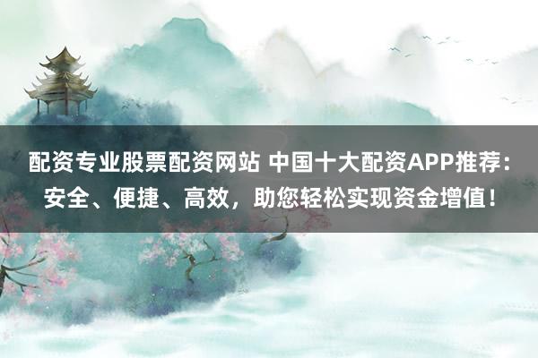 配资专业股票配资网站 中国十大配资APP推荐：安全、便捷、高效，助您轻松实现资金增值！