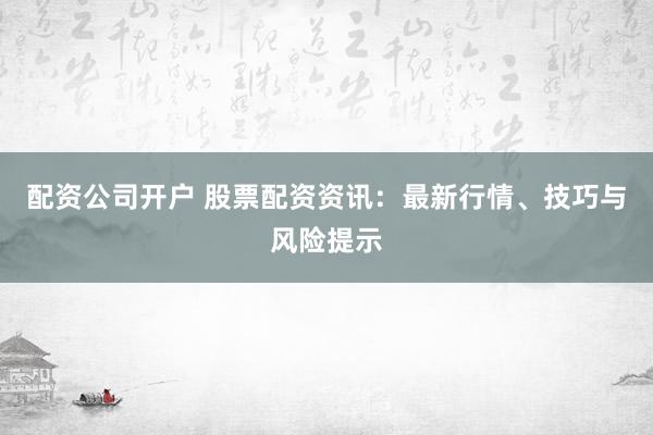 配资公司开户 股票配资资讯：最新行情、技巧与风险提示