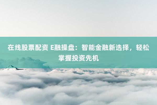 在线股票配资 E融操盘：智能金融新选择，轻松掌握投资先机