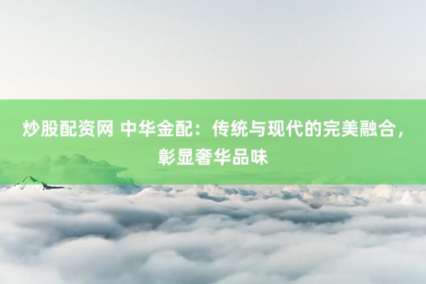 炒股配资网 中华金配：传统与现代的完美融合，彰显奢华品味