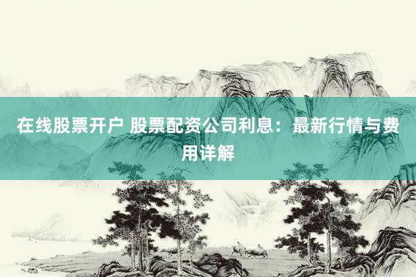 在线股票开户 股票配资公司利息：最新行情与费用详解