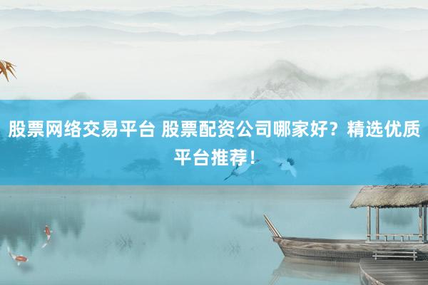 股票网络交易平台 股票配资公司哪家好？精选优质平台推荐！