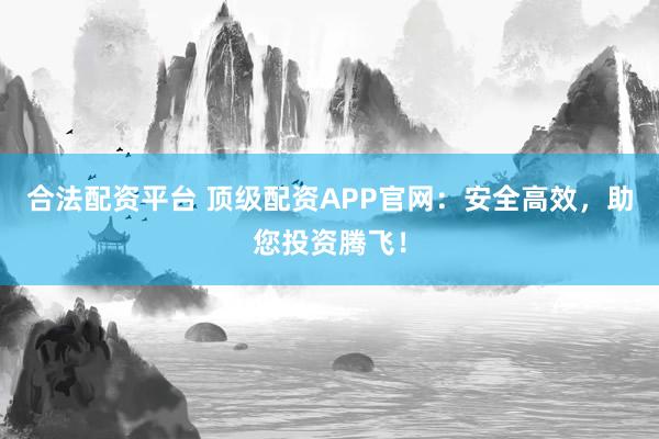 合法配资平台 顶级配资APP官网：安全高效，助您投资腾飞！