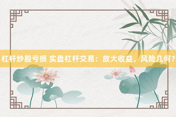 杠杆炒股亏损 实盘杠杆交易：放大收益，风险几何？