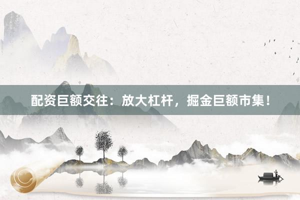 配资巨额交往：放大杠杆，掘金巨额市集！