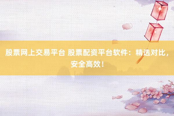 股票网上交易平台 股票配资平台软件：精选对比，安全高效！