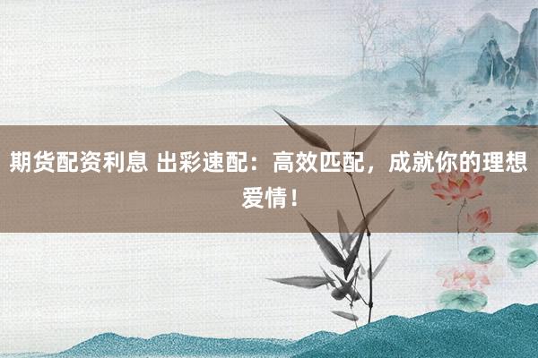 期货配资利息 出彩速配：高效匹配，成就你的理想爱情！