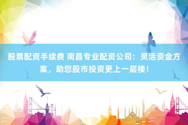 股票配资手续费 南昌专业配资公司：灵活资金方案，助您股市投资更上一层楼！