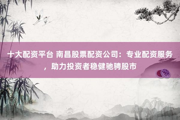 十大配资平台 南昌股票配资公司：专业配资服务，助力投资者稳健驰骋股市