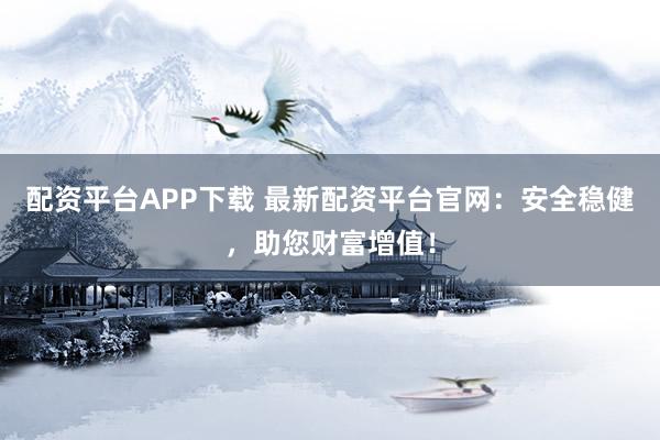 配资平台APP下载 最新配资平台官网：安全稳健，助您财富增值！