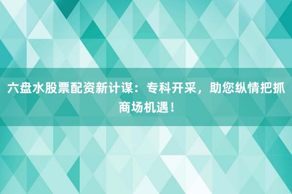 六盘水股票配资新计谋：专科开采，助您纵情把抓商场机遇！