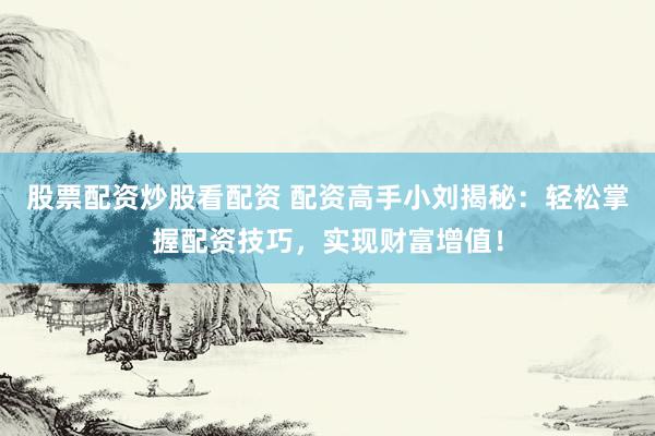 股票配资炒股看配资 配资高手小刘揭秘：轻松掌握配资技巧，实现财富增值！