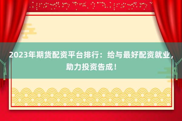 2023年期货配资平台排行：给与最好配资就业，助力投资告成！