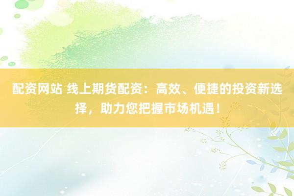 配资网站 线上期货配资：高效、便捷的投资新选择，助力您把握市场机遇！