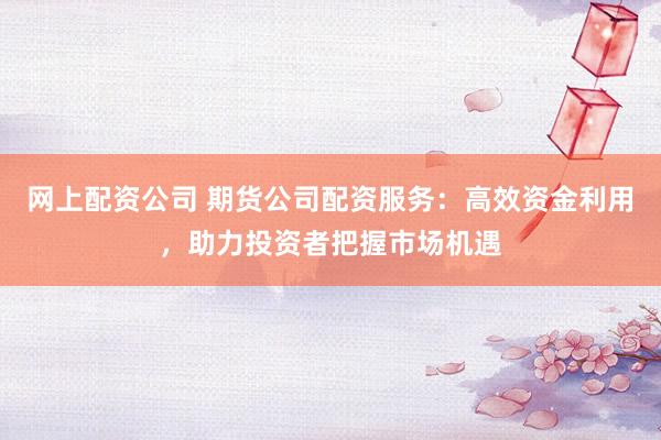 网上配资公司 期货公司配资服务：高效资金利用，助力投资者把握市场机遇