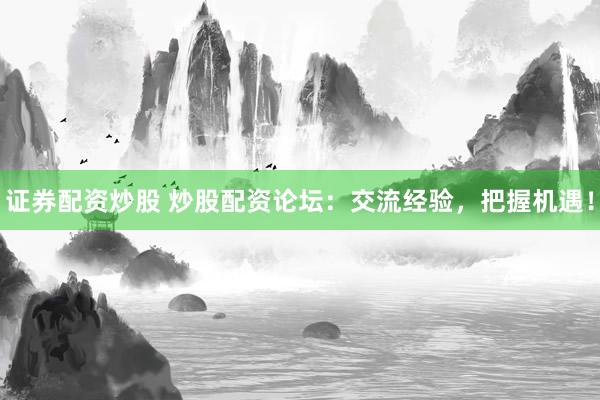 证券配资炒股 炒股配资论坛：交流经验，把握机遇！